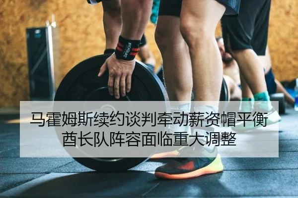 马霍姆斯续约谈判牵动薪资帽平衡 酋长队阵容面临重大调整